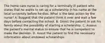 The home care nurse is caring for a terminally ill patient who states that he wants to set up a scholarship in his name at the local university before he dies. What is the best action by the nurse? A. Suggest that the patient think it over and wait a few days before contacting the school. B. Direct the patient to ask his family about the possibility of starting a scholarship. C. Assess the patient's mental status to ensure that he is competent to make the decision. D. Assist the patient to find the necessary information about endowed scholarships.