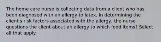 The home care nurse is collecting data from a client who has been diagnosed with an allergy to latex. In determining the client's risk factors associated with the allergy, the nurse questions the client about an allergy to which food items? Select all that apply.