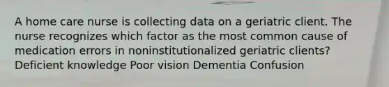 A home care nurse is collecting data on a geriatric client. The nurse recognizes which factor as the most common cause of medication errors in noninstitutionalized geriatric clients? Deficient knowledge Poor vision Dementia Confusion