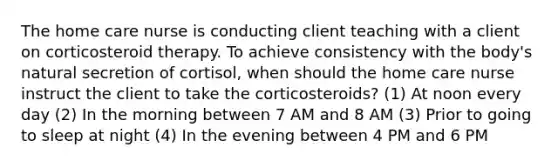 The home care nurse is conducting client teaching with a client on corticosteroid therapy. To achieve consistency with the body's natural secretion of cortisol, when should the home care nurse instruct the client to take the corticosteroids? (1) At noon every day (2) In the morning between 7 AM and 8 AM (3) Prior to going to sleep at night (4) In the evening between 4 PM and 6 PM