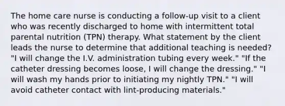 The home care nurse is conducting a follow-up visit to a client who was recently discharged to home with intermittent total parental nutrition (TPN) therapy. What statement by the client leads the nurse to determine that additional teaching is needed? "I will change the I.V. administration tubing every week." "If the catheter dressing becomes loose, I will change the dressing." "I will wash my hands prior to initiating my nightly TPN." "I will avoid catheter contact with lint-producing materials."