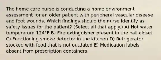 The home care nurse is conducting a home environment assessment for an older patient with peripheral vascular disease and foot wounds. Which findings should the nurse identify as safety issues for the patient? (Select all that apply.) A) Hot water temperature 124°F B) Fire extinguisher present in the hall closet C) Functioning smoke detector in the kitchen D) Refrigerator stocked with food that is not outdated E) Medication labels absent from prescription containers