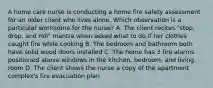 A home care nurse is conducting a home fire safety assessment for an older client who lives alone. Which observation is a particular worrisome for the nurse? A. The client recites "stop, drop, and roll" mantra when asked what to do if her clothes caught fire while cooking B. The bedroom and bathroom both have solid wood doors installed C. The home has 3 fire alarms positioned above windows in the kitchen, bedroom, and living room D. The client shows the nurse a copy of the apartment complex's fire evacuation plan