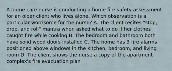 A home care nurse is conducting a home fire safety assessment for an older client who lives alone. Which observation is a particular worrisome for the nurse? A. The client recites "stop, drop, and roll" mantra when asked what to do if her clothes caught fire while cooking B. The bedroom and bathroom both have solid wood doors installed C. The home has 3 fire alarms positioned above windows in the kitchen, bedroom, and living room D. The client shows the nurse a copy of the apartment complex's fire evacuation plan