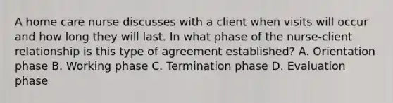 A home care nurse discusses with a client when visits will occur and how long they will last. In what phase of the nurse-client relationship is this type of agreement established? A. Orientation phase B. Working phase C. Termination phase D. Evaluation phase