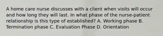 A home care nurse discusses with a client when visits will occur and how long they will last. In what phase of the nurse-patient relationship is this type of established? A. Working phase B. Termination phase C. Evaluation Phase D. Orientation