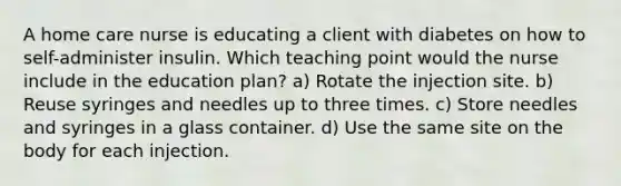 A home care nurse is educating a client with diabetes on how to self-administer insulin. Which teaching point would the nurse include in the education plan? a) Rotate the injection site. b) Reuse syringes and needles up to three times. c) Store needles and syringes in a glass container. d) Use the same site on the body for each injection.
