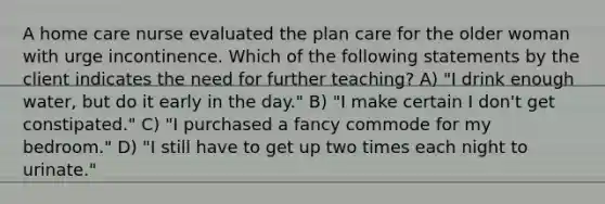 A home care nurse evaluated the plan care for the older woman with urge incontinence. Which of the following statements by the client indicates the need for further teaching? A) "I drink enough water, but do it early in the day." B) "I make certain I don't get constipated." C) "I purchased a fancy commode for my bedroom." D) "I still have to get up two times each night to urinate."