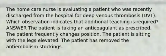 The home care nurse is evaluating a patient who was recently discharged from the hospital for deep venous thrombosis (DVT). Which observation indicates that additional teaching is required? ANSWER The patient is taking an anticoagulant as prescribed. The patient frequently changes position. The patient is sitting with the legs elevated. The patient has removed the antiembolism stockings.