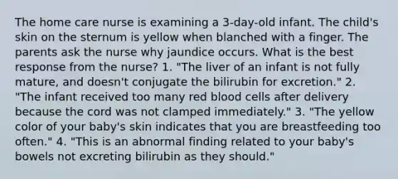 The home care nurse is examining a 3-day-old infant. The child's skin on the sternum is yellow when blanched with a finger. The parents ask the nurse why jaundice occurs. What is the best response from the nurse? 1. "The liver of an infant is not fully mature, and doesn't conjugate the bilirubin for excretion." 2. "The infant received too many red blood cells after delivery because the cord was not clamped immediately." 3. "The yellow color of your baby's skin indicates that you are breastfeeding too often." 4. "This is an abnormal finding related to your baby's bowels not excreting bilirubin as they should."