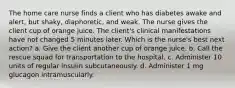 The home care nurse finds a client who has diabetes awake and alert, but shaky, diaphoretic, and weak. The nurse gives the client cup of orange juice. The client's clinical manifestations have not changed 5 minutes later. Which is the nurse's best next action? a. Give the client another cup of orange juice. b. Call the rescue squad for transportation to the hospital. c. Administer 10 units of regular insulin subcutaneously. d. Administer 1 mg glucagon intramuscularly.