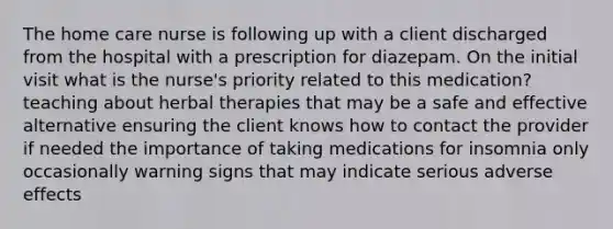 The home care nurse is following up with a client discharged from the hospital with a prescription for diazepam. On the initial visit what is the nurse's priority related to this medication? teaching about herbal therapies that may be a safe and effective alternative ensuring the client knows how to contact the provider if needed the importance of taking medications for insomnia only occasionally warning signs that may indicate serious adverse effects