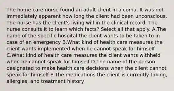 The home care nurse found​ an adult client in a coma. It was not immediately apparent how long the client had been unconscious. The nurse has the client​'s living will in the clinical record. The nurse consults it to learn which ​facts? Select all that apply. A.The name of the specific hospital the client wants to be taken to in case of an emergency B.What kind of health care measures the client wants implemented when he cannot speak for himself C.What kind of health care measures the client wants withheld when he cannot speak for himself D.The name of the person designated to make health care decisions when the client cannot speak for himself E.The medications the client is currently​ taking, allergies, and treatment history