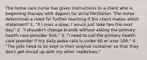 The home care nurse has given instructions to a client who is beginning therapy with digoxin for atrial fibrillation. The nurse determines a need for further teaching if the client makes which statement? 1. "If I miss a dose, I would just take two the next day." 2. "I shouldn't change brands without asking the primary health care provider first." 3. "I need to call the primary health care provider if my daily pulse rate is under 60 or over 100." 4. "The pills need to be kept in their original container so that they don't get mixed up with my other medicines."