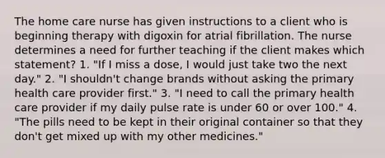 The home care nurse has given instructions to a client who is beginning therapy with digoxin for atrial fibrillation. The nurse determines a need for further teaching if the client makes which statement? 1. "If I miss a dose, I would just take two the next day." 2. "I shouldn't change brands without asking the primary health care provider first." 3. "I need to call the primary health care provider if my daily pulse rate is under 60 or over 100." 4. "The pills need to be kept in their original container so that they don't get mixed up with my other medicines."