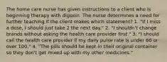 The home care nurse has given instructions to a client who is beginning therapy with digoxin. The nurse determines a need for further teaching if the client makes which statement? 1. "If I miss a dose, I should just take 2 the next day." 2. "I shouldn't change brands without asking the health care provider first." 3. "I should call the health care provider if my daily pulse rate is under 60 or over 100." 4. "The pills should be kept in their original container so they don't get mixed up with my other medicines."