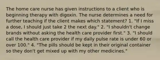 The home care nurse has given instructions to a client who is beginning therapy with digoxin. The nurse determines a need for further teaching if the client makes which statement? 1. "If I miss a dose, I should just take 2 the next day." 2. "I shouldn't change brands without asking the health care provider first." 3. "I should call the health care provider if my daily pulse rate is under 60 or over 100." 4. "The pills should be kept in their original container so they don't get mixed up with my other medicines."