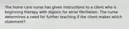 The home care nurse has given instructions to a client who is beginning therapy with digoxin for atrial fibrillation. The nurse determines a need for further teaching if the client makes which statement?