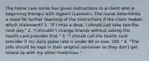 The home care nurse has given instructions to a client who is beginning therapy with digoxin (Lanoxin). The nurse determines a need for further teaching of the instructions if the client makes which statement? 1. "If I miss a dose, I should just take two the next day." 2. "I shouldn't change brands without asking the health care provider first." 3. "I should call the health care provider if my daily pulse rate is under 60 or over 100." 4. "The pills should be kept in their original container so they don't get mixed up with my other medicines."