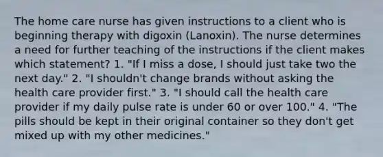 The home care nurse has given instructions to a client who is beginning therapy with digoxin (Lanoxin). The nurse determines a need for further teaching of the instructions if the client makes which statement? 1. "If I miss a dose, I should just take two the next day." 2. "I shouldn't change brands without asking the health care provider first." 3. "I should call the health care provider if my daily pulse rate is under 60 or over 100." 4. "The pills should be kept in their original container so they don't get mixed up with my other medicines."