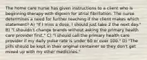 The home care nurse has given instructions to a client who is beginning therapy with digoxin for atrial fibrillation. The nurse determines a need for further teaching if the client makes which statement? A) "If I miss a dose, I should just take 2 the next day." B) "I shouldn't change brands without asking the primary health care provider first." C) "I should call the primary health care provider if my daily pulse rate is under 60 or over 100." D) "The pills should be kept in their original container so they don't get mixed up with my other medicines."