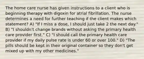 The home care nurse has given instructions to a client who is beginning therapy with digoxin for atrial fibrillation. The nurse determines a need for further teaching if the client makes which statement? A) "If I miss a dose, I should just take 2 the next day." B) "I shouldn't change brands without asking the primary health care provider first." C) "I should call the primary health care provider if my daily pulse rate is under 60 or over 100." D) "The pills should be kept in their original container so they don't get mixed up with my other medicines."