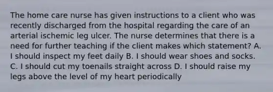 The home care nurse has given instructions to a client who was recently discharged from the hospital regarding the care of an arterial ischemic leg ulcer. The nurse determines that there is a need for further teaching if the client makes which statement? A. I should inspect my feet daily B. I should wear shoes and socks. C. I should cut my toenails straight across D. I should raise my legs above the level of my heart periodically