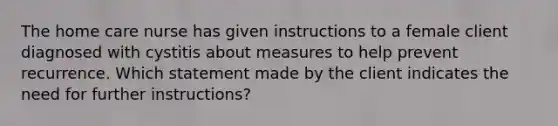 The home care nurse has given instructions to a female client diagnosed with cystitis about measures to help prevent recurrence. Which statement made by the client indicates the need for further instructions?