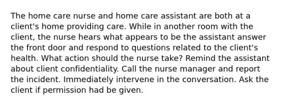 The home care nurse and home care assistant are both at a client's home providing care. While in another room with the client, the nurse hears what appears to be the assistant answer the front door and respond to questions related to the client's health. What action should the nurse take? Remind the assistant about client confidentiality. Call the nurse manager and report the incident. Immediately intervene in the conversation. Ask the client if permission had be given.