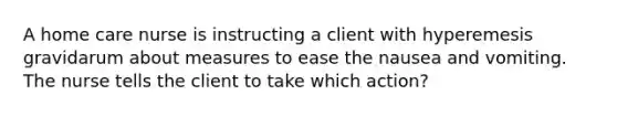 A home care nurse is instructing a client with hyperemesis gravidarum about measures to ease the nausea and vomiting. The nurse tells the client to take which action?