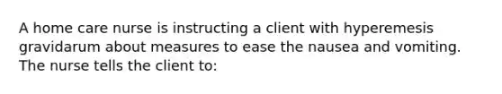 A home care nurse is instructing a client with hyperemesis gravidarum about measures to ease the nausea and vomiting. The nurse tells the client to: