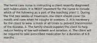 The home care nurse is instructing a client recently diagnosed with tuberculosis. It is MOST important for the nurse to include which of the following as a part of the teaching plan? 1. During the first two weeks of treatment, the client should cover his mouth and nose when he coughs or sneezes. 2. It is necessary for the client to wear a mask at all times to prevent transmission of the disease. 3. The family should support the client to help reduce feeling of low self-esteem and isolation. 4. The client will be required to take prescribed medication for a duration of 6-9 months.