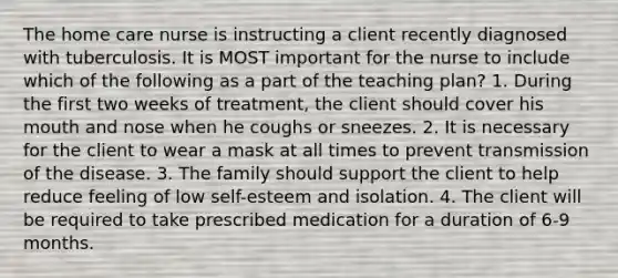 The home care nurse is instructing a client recently diagnosed with tuberculosis. It is MOST important for the nurse to include which of the following as a part of the teaching plan? 1. During the first two weeks of treatment, the client should cover his mouth and nose when he coughs or sneezes. 2. It is necessary for the client to wear a mask at all times to prevent transmission of the disease. 3. The family should support the client to help reduce feeling of low self-esteem and isolation. 4. The client will be required to take prescribed medication for a duration of 6-9 months.