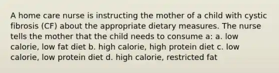 A home care nurse is instructing the mother of a child with cystic fibrosis (CF) about the appropriate dietary measures. The nurse tells the mother that the child needs to consume a: a. low calorie, low fat diet b. high calorie, high protein diet c. low calorie, low protein diet d. high calorie, restricted fat