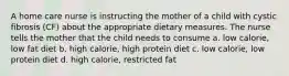 A home care nurse is instructing the mother of a child with cystic fibrosis (CF) about the appropriate dietary measures. The nurse tells the mother that the child needs to consume a. low calorie, low fat diet b. high calorie, high protein diet c. low calorie, low protein diet d. high calorie, restricted fat