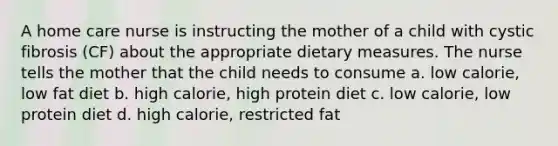 A home care nurse is instructing the mother of a child with cystic fibrosis (CF) about the appropriate dietary measures. The nurse tells the mother that the child needs to consume a. low calorie, low fat diet b. high calorie, high protein diet c. low calorie, low protein diet d. high calorie, restricted fat