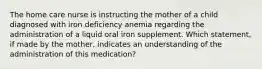 The home care nurse is instructing the mother of a child diagnosed with iron deficiency anemia regarding the administration of a liquid oral iron supplement. Which statement, if made by the mother, indicates an understanding of the administration of this medication?