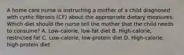 A home care nurse is instructing a mother of a child diagnosed with cystic fibrosis (CF) about the appropriate dietary measures. Which diet should the nurse tell the mother that the child needs to consume? A. Low-calorie, low-fat diet B. High-calorie, restricted fat C. Low-calorie, low-protein diet D. High-calorie, high-protein diet