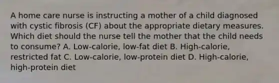 A home care nurse is instructing a mother of a child diagnosed with cystic fibrosis (CF) about the appropriate dietary measures. Which diet should the nurse tell the mother that the child needs to consume? A. Low-calorie, low-fat diet B. High-calorie, restricted fat C. Low-calorie, low-protein diet D. High-calorie, high-protein diet