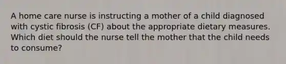 A home care nurse is instructing a mother of a child diagnosed with cystic fibrosis (CF) about the appropriate dietary measures. Which diet should the nurse tell the mother that the child needs to consume?