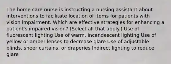 The home care nurse is instructing a nursing assistant about interventions to facilitate location of items for patients with vision impairment. Which are effective strategies for enhancing a patient's impaired vision? (Select all that apply.) Use of fluorescent lighting Use of warm, incandescent lighting Use of yellow or amber lenses to decrease glare Use of adjustable blinds, sheer curtains, or draperies Indirect lighting to reduce glare