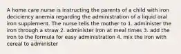 A home care nurse is instructing the parents of a child with iron deciciency anemia regarding the administration of a liquid oral iron supplement. The nurse tells the mother to 1. administer the iron through a straw 2. administer iron at meal times 3. add the iron to the formula for easy administration 4. mix the iron with cereal to administer