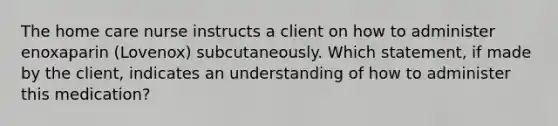 The home care nurse instructs a client on how to administer enoxaparin (Lovenox) subcutaneously. Which statement, if made by the client, indicates an understanding of how to administer this medication?