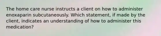 The home care nurse instructs a client on how to administer enoxaparin subcutaneously. Which statement, if made by the client, indicates an understanding of how to administer this medication?