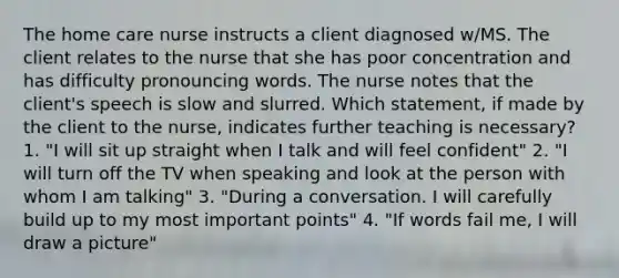 The home care nurse instructs a client diagnosed w/MS. The client relates to the nurse that she has poor concentration and has difficulty pronouncing words. The nurse notes that the client's speech is slow and slurred. Which statement, if made by the client to the nurse, indicates further teaching is necessary? 1. "I will sit up straight when I talk and will feel confident" 2. "I will turn off the TV when speaking and look at the person with whom I am talking" 3. "During a conversation. I will carefully build up to my most important points" 4. "If words fail me, I will draw a picture"