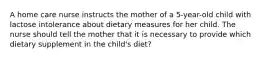 A home care nurse instructs the mother of a 5-year-old child with lactose intolerance about dietary measures for her child. The nurse should tell the mother that it is necessary to provide which dietary supplement in the child's diet?