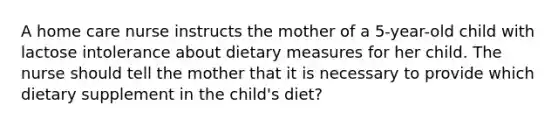 A home care nurse instructs the mother of a 5-year-old child with lactose intolerance about dietary measures for her child. The nurse should tell the mother that it is necessary to provide which dietary supplement in the child's diet?