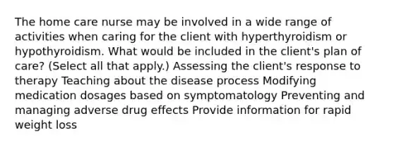 The home care nurse may be involved in a wide range of activities when caring for the client with hyperthyroidism or hypothyroidism. What would be included in the client's plan of care? (Select all that apply.) Assessing the client's response to therapy Teaching about the disease process Modifying medication dosages based on symptomatology Preventing and managing adverse drug effects Provide information for rapid weight loss