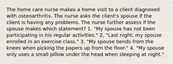 The home care nurse makes a home visit to a client diagnosed with osteoarthritis. The nurse asks the client's spouse if the client is having any problems. The nurse further assess if the spouse makes which statement? 1. "My spouse has not been participating in his regular activities." 2, "Last night, my spouse enrolled in an exercise class." 3. "My spouse bends from the knees when picking the papers up from the floor." 4. "My spouse only uses a small pillow under the head when sleeping at night."