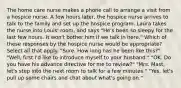 The home care nurse makes a phone call to arrange a visit from a hospice nurse. A few hours later, the hospice nurse arrives to talk to the family and set up the hospice program. Laura takes the nurse into Louis' room, and says "He's been so sleepy for the last few hours. It won't bother him if we talk in here." Which of these responses by the hospice nurse would be appropriate? Select all that apply. "Sure. How long has he been like this?" "Well, first I'd like to introduce myself to your husband." "OK. Do you have his advance directive for me to review?" "Mrs. Mast, let's step into the next room to talk for a few minutes." "Yes, let's pull up some chairs and chat about what's going on."